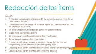 Redacción de los Ítems
EVALÚA:
1. El tipo de vocabulario utilizado está de acuerdo con el nivel de la
persona evaluada
2. Las respuestas a las preguntas son aceptadas como correctas por
los expertos en el tema
3. Se evitó utilizar enunciados de carácter controvertido
4. Cada ítem es independiente
5. Se preguntan cuestiones importantes y no triviales
6. Se evitaron las preguntas capciosas
7. El nivel de dificultad está basado en la especificidad de las
preguntas y no en la redacción de las preguntas
8. Las preguntas están planteadas en forma clara y sin ambigüedades
9. Las preguntas están planteadas en forma positiva
 