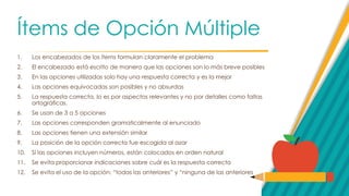 Ítems de Opción Múltiple
1. Los encabezados de los ítems formulan claramente el problema
2. El encabezado está escrito de manera que las opciones son lo más breve posibles
3. En las opciones utilizadas solo hay una respuesta correcta y es la mejor
4. Las opciones equivocadas son posibles y no absurdas
5. La respuesta correcta, lo es por aspectos relevantes y no por detalles como faltas
ortográficas.
6. Se usan de 3 a 5 opciones
7. Las opciones corresponden gramaticalmente al enunciado
8. Las opciones tienen una extensión similar
9. La posición de la opción correcta fue escogida al azar
10. Si las opciones incluyen números, están colocados en orden natural
11. Se evita proporcionar indicaciones sobre cuál es la respuesta correcta
12. Se evita el uso de la opción: “todas las anteriores” y “ninguna de las anteriores
 