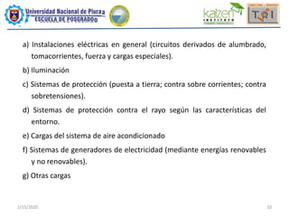 2/15/2020 10
a) Instalaciones eléctricas en general (circuitos derivados de alumbrado,
tomacorrientes, fuerza y cargas especiales).
b) Iluminación
c) Sistemas de protección (puesta a tierra; contra sobre corrientes; contra
sobretensiones).
d) Sistemas de protección contra el rayo según las características del
entorno.
e) Cargas del sistema de aire acondicionado
f) Sistemas de generadores de electricidad (mediante energías renovables
y no renovables).
g) Otras cargas
 
