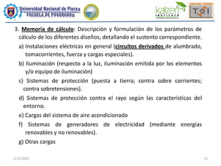 2/15/2020 11
3. Memoria de cálculo: Descripción y formulación de los parámetros de
cálculo de los diferentes diseños, detallando el sustento correspondiente.
a) Instalaciones eléctricas en general (circuitos derivados de alumbrado,
tomacorrientes, fuerza y cargas especiales).
b) Iluminación (respecto a la luz, iluminación emitida por los elementos
y/o equipo de iluminación)
c) Sistemas de protección (puesta a tierra; contra sobre corrientes;
contra sobretensiones).
d) Sistemas de protección contra el rayo según las características del
entorno.
e) Cargas del sistema de aire acondicionado
f) Sistemas de generadores de electricidad (mediante energías
renovables y no renovables).
g) Otras cargas
 