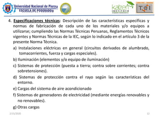 2/15/2020 12
4. Especificaciones técnicas: Descripción de las características específicas y
normas de fabricación de cada uno de los materiales y/o equipos a
utilizarse; cumpliendo las Normas Técnicas Peruanas, Reglamentos Técnicos
vigentes y Normas Técnicas de la IEC, según lo indicado en el artículo 3 de la
presente Norma Técnica.
a) Instalaciones eléctricas en general (circuitos derivados de alumbrado,
tomacorrientes, fuerza y cargas especiales).
b) Iluminación (elementos y/o equipo de iluminación)
c) Sistemas de protección (puesta a tierra; contra sobre corrientes; contra
sobretensiones).
d) Sistemas de protección contra el rayo según las características del
entorno.
e) Cargas del sistema de aire acondicionado
f) Sistemas de generadores de electricidad (mediante energías renovables y
no renovables).
g) Otras cargas
 