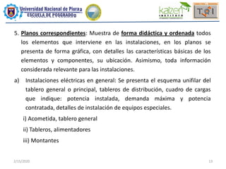 2/15/2020 13
5. Planos correspondientes: Muestra de forma didáctica y ordenada todos
los elementos que interviene en las instalaciones, en los planos se
presenta de forma gráfica, con detalles las características básicas de los
elementos y componentes, su ubicación. Asimismo, toda información
considerada relevante para las instalaciones.
a) Instalaciones eléctricas en general: Se presenta el esquema unifilar del
tablero general o principal, tableros de distribución, cuadro de cargas
que indique: potencia instalada, demanda máxima y potencia
contratada, detalles de instalación de equipos especiales.
i) Acometida, tablero general
ii) Tableros, alimentadores
iii) Montantes
 