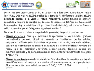 2/15/2020 15
Los planos son presentados en hojas de tamaño y formatos normalizados según
la NTP 272.002 y NTP 833.001, doblados al tamaño A4 conforme a la NTP 833.002
debiendo quedar a la vista el rótulo respectivo, donde figuran el nombre
completo y número de registro del Colegio de Ingenieros del Perú del Profesional
Responsable (Ing. electricista o Ing. mecánico-electricista); así como su firma y
sello reconocido por el Colegio de Ingenieros del Perú.
De acuerdo a la naturaleza y magnitud del proyecto, los planos pueden ser:
- Planos generales: Para que mediante la aplicación de los símbolos gráficos
normalizados de electricidad se presente la distribución de las salidas,
esquemas unifilares (con indicación de potencia instalada, demanda máxima,
tensión de distribución, capacidad de ruptura de los interruptores, número de
fases, tipo de instalación), leyenda, especificaciones técnicas, cuadro de
potencia instalada y demanda máxima. El plano debe ser desarrollado en escala
1:50 o 1:75.
- Planos de conjunto, cuando se requiera: Para identificar la posición relativa de
las edificaciones del proyecto y las redes eléctricas exteriores correspondientes.
El plano debe ser desarrollado en escala 1:100, 1:200 o 1:500.
 
