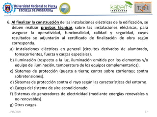 2/15/2020 17
6. Al finalizar la construcción de las instalaciones eléctricas de la edificación, se
deben realizar pruebas técnicas sobre las instalaciones eléctricas, para
asegurar la operatividad, funcionalidad, calidad y seguridad, cuyos
resultados se adjuntarán al certificado de finalización de obra según
corresponda.
a) Instalaciones eléctricas en general (circuitos derivados de alumbrado,
tomacorrientes, fuerza y cargas especiales).
b) Iluminación (respecto a la luz, iluminación emitida por los elementos y/o
equipo de iluminación, temperatura de los equipos complementarios).
c) Sistemas de protección (puesta a tierra; contra sobre corrientes; contra
sobretensiones).
d) Sistemas de protección contra el rayo según las características del entorno.
e) Cargas del sistema de aire acondicionado
f) Sistemas de generadores de electricidad (mediante energías renovables y
no renovables).
g) Otras cargas
 