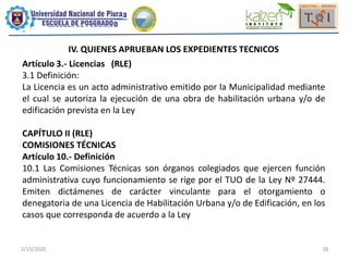 2/15/2020 18
IV. QUIENES APRUEBAN LOS EXPEDIENTES TECNICOS
Artículo 3.- Licencias (RLE)
3.1 Definición:
La Licencia es un acto administrativo emitido por la Municipalidad mediante
el cual se autoriza la ejecución de una obra de habilitación urbana y/o de
edificación prevista en la Ley
CAPÍTULO II (RLE)
COMISIONES TÉCNICAS
Artículo 10.- Definición
10.1 Las Comisiones Técnicas son órganos colegiados que ejercen función
administrativa cuyo funcionamiento se rige por el TUO de la Ley Nº 27444.
Emiten dictámenes de carácter vinculante para el otorgamiento o
denegatoria de una Licencia de Habilitación Urbana y/o de Edificación, en los
casos que corresponda de acuerdo a la Ley
 