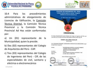 2/15/2020 19
10.4 Para los procedimientos
administrativos de otorgamiento de
Licencias de Edificación, la Comisión
Técnica Distrital, la Comisión Técnica
Provincial y la Comisión Técnica
Provincial Ad Hoc están conformadas
por:
a) Un (01) representante de la
Municipalidad, quien la preside.
b) Dos (02) representantes del Colegio
de Arquitectos del Perú - CAP.
c) Tres (03) representantes del Colegio
de Ingenieros del Perú - CIP, de las
especialidades de civil, sanitario y
eléctrico o electromecánico
 