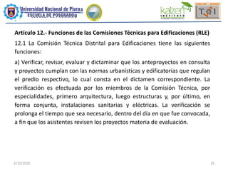 2/15/2020 20
Artículo 12.- Funciones de las Comisiones Técnicas para Edificaciones (RLE)
12.1 La Comisión Técnica Distrital para Edificaciones tiene las siguientes
funciones:
a) Verificar, revisar, evaluar y dictaminar que los anteproyectos en consulta
y proyectos cumplan con las normas urbanísticas y edificatorias que regulan
el predio respectivo, lo cual consta en el dictamen correspondiente. La
verificación es efectuada por los miembros de la Comisión Técnica, por
especialidades, primero arquitectura, luego estructuras y, por último, en
forma conjunta, instalaciones sanitarias y eléctricas. La verificación se
prolonga el tiempo que sea necesario, dentro del día en que fue convocada,
a fin que los asistentes revisen los proyectos materia de evaluación.
 