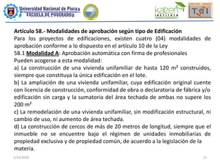 2/15/2020 21
Artículo 58.- Modalidades de aprobación según tipo de Edificación
Para los proyectos de edificaciones, existen cuatro (04) modalidades de
aprobación conforme a lo dispuesto en el artículo 10 de la Ley
58.1 Modalidad A: Aprobación automática con firma de profesionales
Pueden acogerse a esta modalidad:
a) La construcción de una vivienda unifamiliar de hasta 120 m² construidos,
siempre que constituya la única edificación en el lote.
b) La ampliación de una vivienda unifamiliar, cuya edificación original cuente
con licencia de construcción, conformidad de obra o declaratoria de fábrica y/o
edificación sin carga y la sumatoria del área techada de ambas no supere los
200 m²
c) La remodelación de una vivienda unifamiliar, sin modificación estructural, ni
cambio de uso, ni aumento de área techada.
d) La construcción de cercos de más de 20 metros de longitud, siempre que el
inmueble no se encuentre bajo el régimen de unidades inmobiliarias de
propiedad exclusiva y de propiedad común, de acuerdo a la legislación de la
materia.
 