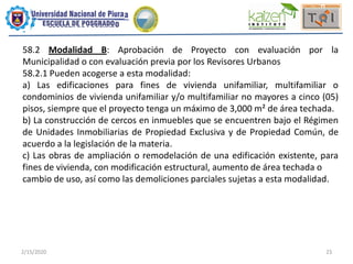 2/15/2020 23
58.2 Modalidad B: Aprobación de Proyecto con evaluación por la
Municipalidad o con evaluación previa por los Revisores Urbanos
58.2.1 Pueden acogerse a esta modalidad:
a) Las edificaciones para fines de vivienda unifamiliar, multifamiliar o
condominios de vivienda unifamiliar y/o multifamiliar no mayores a cinco (05)
pisos, siempre que el proyecto tenga un máximo de 3,000 m² de área techada.
b) La construcción de cercos en inmuebles que se encuentren bajo el Régimen
de Unidades Inmobiliarias de Propiedad Exclusiva y de Propiedad Común, de
acuerdo a la legislación de la materia.
c) Las obras de ampliación o remodelación de una edificación existente, para
fines de vivienda, con modificación estructural, aumento de área techada o
cambio de uso, así como las demoliciones parciales sujetas a esta modalidad.
 