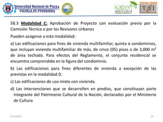 2/15/2020 24
58.3 Modalidad C: Aprobación de Proyecto con evaluación previa por la
Comisión Técnica o por los Revisores Urbanos
Pueden acogerse a esta modalidad:
a) Las edificaciones para fines de vivienda multifamiliar, quinta o condominios,
que incluyan vivienda multifamiliar de más, de cinco (05) pisos o de 3,000 m²
de área techada. Para efectos del Reglamento, el conjunto residencial se
encuentra comprendido en la figura del condominio.
b) Las edificaciones para fines diferentes de vivienda a excepción de las
previstas en la modalidad D.
c) Las edificaciones de uso mixto con vivienda.
d) Las intervenciones que se desarrollen en predios, que constituyan parte
integrante del Patrimonio Cultural de la Nación, declarados por el Ministerio
de Cultura
 