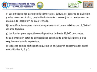 2/15/2020 25
e) Las edificaciones para locales comerciales, culturales, centros de diversión
y salas de espectáculos, que individualmente o en conjunto cuenten con un
máximo de 30,000 m² de área techada.
f) Las edificaciones para mercados que cuentan con un máximo de 15,000 m²
de área techada.
g) Los locales para espectáculos deportivos de hasta 20,000 ocupantes.
h) La demolición total de edificaciones con más de cinco (05) pisos, o que
requieran el uso de explosivos.
i) Todas las demás edificaciones que no se encuentren contempladas en las
modalidades A, B y D.
 