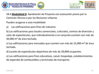 2/15/2020 26
58.4 Modalidad D: Aprobación de Proyecto con evaluación previa por la
Comisión Técnica o por los Revisores Urbanos
Pueden acogerse a esta modalidad:
a) Las edificaciones para fines de industria
b) Las edificaciones para locales comerciales, culturales, centros de diversión y
salas de espectáculos, que individualmente o en conjunto cuenten con más de
30,000 m² de área techada.
c) Las edificaciones para mercados que cuenten con más de 15,000 m² de área
techada.
d) Locales de espectáculos deportivos de más de 20,000 ocupantes.
e) Las edificaciones para fines educativos, salud, hospedaje, establecimientos
de expendio de combustibles y terminales de transporte.
 