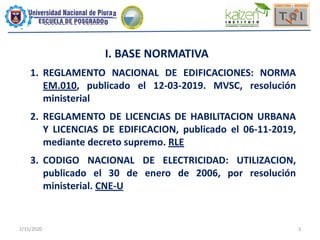 2/15/2020 3
I. BASE NORMATIVA
1. REGLAMENTO NACIONAL DE EDIFICACIONES: NORMA
EM.010, publicado el 12-03-2019. MVSC, resolución
ministerial
2. REGLAMENTO DE LICENCIAS DE HABILITACION URBANA
Y LICENCIAS DE EDIFICACION, publicado el 06-11-2019,
mediante decreto supremo. RLE
3. CODIGO NACIONAL DE ELECTRICIDAD: UTILIZACION,
publicado el 30 de enero de 2006, por resolución
ministerial. CNE-U
 