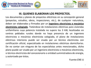 2/15/2020 7
III. QUIENES ELABORAN LOS PROYECTOS.
Los documentos y planos de proyectos eléctricos en su concepción general
(proyectos, estudios, obras, inspecciones, etc.), de cualquier naturaleza,
deben ser elaborados y firmados por un ingeniero electricista o mecánico
electricista colegiado. Tratándose de instalaciones eléctricas para viviendas
unifamiliares cuya potencia instalada no supere los 3 kW, localizadas en
centros poblados rurales donde no haya presencia de un ingeniero
electricista o mecánico electricista colegiado, el plano de instalaciones
eléctricas interiores puede ser visada por un técnico electricista con
certificación oficial, especializado en instalaciones eléctricas domiciliarias.
De no contar con ninguno de los especialistas antes mencionados, dicho
plano puede ser visado por un ingeniero electricista o mecánico electricista,
o técnico electricista del concesionario o entidad suministradora de energía,
y autorizado por éstos.
Fuente:CNE-U
 