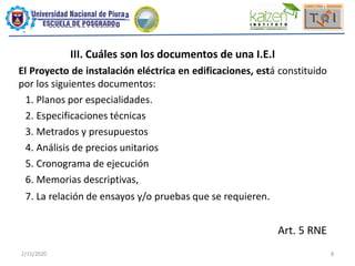 2/15/2020 8
III. Cuáles son los documentos de una I.E.I
El Proyecto de instalación eléctrica en edificaciones, está constituido
por los siguientes documentos:
1. Planos por especialidades.
2. Especificaciones técnicas
3. Metrados y presupuestos
4. Análisis de precios unitarios
5. Cronograma de ejecución
6. Memorias descriptivas,
7. La relación de ensayos y/o pruebas que se requieren.
Art. 5 RNE
 