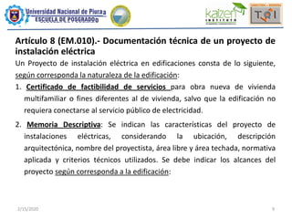 2/15/2020 9
Artículo 8 (EM.010).- Documentación técnica de un proyecto de
instalación eléctrica
Un Proyecto de instalación eléctrica en edificaciones consta de lo siguiente,
según corresponda la naturaleza de la edificación:
1. Certificado de factibilidad de servicios para obra nueva de vivienda
multifamiliar o fines diferentes al de vivienda, salvo que la edificación no
requiera conectarse al servicio público de electricidad.
2. Memoria Descriptiva: Se indican las características del proyecto de
instalaciones eléctricas, considerando la ubicación, descripción
arquitectónica, nombre del proyectista, área libre y área techada, normativa
aplicada y criterios técnicos utilizados. Se debe indicar los alcances del
proyecto según corresponda a la edificación:
 