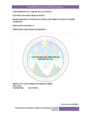 UNIVERSIDAD SAN CARLOS DE GUATEMALA

UNIVERSIDAD SAN CARLOS DE GUATEMALA

CENTRO UNIVERSITARIO DE PETÉN

PROFESORADO EN ENSEÑANZA MEDIA CON ORIENTACIÓN EN MEDIO
AMBIENTE

PEDAGOGÍA GENERAL I

ERWIN ROLANDO MORALES BERGES




                      ACTIVIDADES DE APRENDIZAJE
                            PRIMERA ETAPA




JHONATAN ALEXANDER CONTRERAS LÓPEZ
2012 43126
I SEMESTRE   SECCIÓN B




                                                            SANTA ANA, PETÉN
  Profesorado de Enseñanza Media Con Orientación en Medio                  1
                                                Ambiente
 