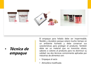 • Técnica de
empaque
El empaque para helado debe ser impermeable,
flexible y duradero porque estará mucho tiempo en
un ambiente húmedo y debe conservar sus
características para proteger el producto. También
debe ser un material que no transmita olores,
sabores o colores al producto para no disminuir su
calidad. Las dos técnicas comúnmente aplicadas por
industrias de alimentos son:
• Empaque al vacío
• Atmosfera modificada
 