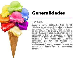 Generalidades
• Definición
Según la norma COGUANOR NGO 34 105
helados y para mezclas de helados se entiende
por helado “el producto lácteo obtenido a partir
de una emulsión de grasas y proteína con la
adición de azúcar y otros ingredientes y aditivos
permitidos o bien, el producto no lácteo
preparado a partir de una mezcla de agua,
azucares y otros ingredientes y aditivos
permitidos, que han sido tratados por
congelación y que se destinan al
almacenamiento, venta y consumo humano en
estado de congelación o parcialmente
congelados”.
 
