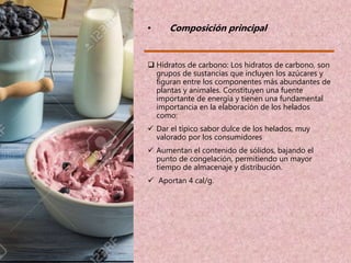 • Composición principal
 Hidratos de carbono: Los hidratos de carbono, son
grupos de sustancias que incluyen los azúcares y
figuran entre los componentes más abundantes de
plantas y animales. Constituyen una fuente
importante de energía y tienen una fundamental
importancia en la elaboración de los helados
como:
 Dar el típico sabor dulce de los helados, muy
valorado por los consumidores
 Aumentan el contenido de sólidos, bajando el
punto de congelación, permitiendo un mayor
tiempo de almacenaje y distribución.
 Aportan 4 cal/g.
 