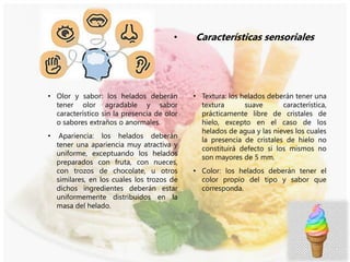 • Características sensoriales
• Textura: los helados deberán tener una
textura suave característica,
prácticamente libre de cristales de
hielo, excepto en el caso de los
helados de agua y las nieves los cuales
la presencia de cristales de hielo no
constituirá defecto si los mismos no
son mayores de 5 mm.
• Color: los helados deberán tener el
color propio del tipo y sabor que
corresponda.
• Olor y sabor: los helados deberán
tener olor agradable y sabor
característico sin la presencia de olor
o sabores extraños o anormales.
• Apariencia: los helados deberán
tener una apariencia muy atractiva y
uniforme, exceptuando los helados
preparados con fruta, con nueces,
con trozos de chocolate, u otros
similares, en los cuales los trozos de
dichos ingredientes deberán estar
uniformemente distribuidos en la
masa del helado.
 