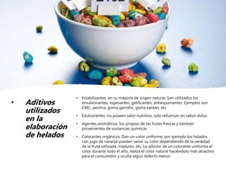 • Aditivos
utilizados
en la
elaboración
de helados
• Estabilizantes: en su mayoría de origen natural. Son utilizados los
emulsionantes, espesantes, gelificantes, antiespumantes. Ejemplos son
CMC, pectina, goma garrofin, goma xantán, etc.
• Edulcorantes: no poseen valor nutritivo, solo refuerzan en sabor dulce.
• Agentes aromáticos: los propios de las frutas frescas y también
provenientes de sustancias químicas
• Colorantes orgánicos: Dan un color uniforme, por ejemplo los helados
con jugo de naranja pueden variar su color dependiendo de la variedad
de la fruta utilizada, madurez, etc. La adición de un colorante uniforma el
color durante todo el año, realza el color natural haciéndolo más atractivo
para el consumidor y oculta algún defecto menor.
 