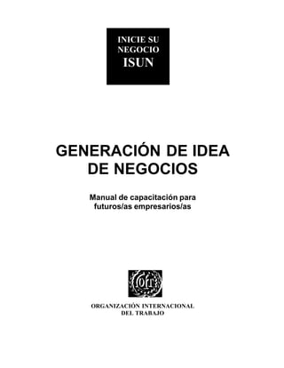 ISUN

INICIE SU
NEGOCIO

ISUN

GENERACIÓN DE IDEA
DE NEGOCIOS
Manual de capacitación para
futuros/as empresarios/as

ORGANIZACIÓN INTERNACIONAL
DEL TRABAJO

 
