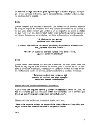 Un servicio es algo usted hace para alguien y por lo cual se le paga. Por ejemplo: ofrecer servicios de Internet, repartir correspondencia, custodiar un Banco, reparar bicicletas, lustrar calzado.
QUIÉN
¿Quién comprará sus productos o servicios? Los clientes son un elemento esencial
de cualquier negocio. Es importante tener muy claro lo relacionado con los clientes a
los que usted espera vender. ¿Le venderá a un tipo específico de cliente o a todos
los que viven en un área determinada? Deben existir suficientes personas capaces y
con deseos de pagar por sus productos y servicios, o el negocio no tendrá ganancia.
“ Si fabrico ropa para vender,
¿quiénes serán mis clientes?
“ Si ofrezco mis servicios para enviar paquetes y encomiendas a otras ciudades, ¿quiénes serán mis clientes?”
“ Pondré un puesto de comidas rápidas cerca de la escuela,
¿quiénes serán mis clientes?”
CÓMO
¿Cómo piensa usted vender sus productos o servicios? Si usted planea abrir una
tienda, no hay ninguna duda de cómo los venderá, pero si se trata de ser un fabricante o proveedor de servicios, entonces puede vender en muchas maneras diferentes. Un fabricante puede, por ejemplo, vender directamente a clientes o minoristas.
“ Tenemos suerte de que venga por acá
a vender las verduras que usted cosecha,
ya que son frescas y más baratas”

Algunos negocios venden directamente a sus clientes.
“Luisa tiene una pequeña librería y servicio de fotocopias frente al Liceo. Mi
hija me comentó que sus amistades están muy contentas con el servicio que
brinda ya que ofrece precios especiales para estudiantes”.

Algunos negocios venden sus productos a tiendas minoristas.
“Esta es la segunda entrega de camas de la fábrica Maderas Especiales que
llegan en este mes a la mueblería del Sr. Moya en la ciudad.”
CUÁL

10

 