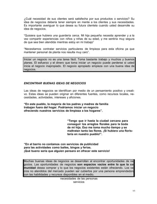 ¿Cuál necesidad de sus clientes será satisfecha por sus productos o servicios? Su
idea de negocios debería tener siempre en mente a los clientes y sus necesidades.
Es importante averiguar lo que desea su futura clientela cuando usted desarrolle su
idea de negocios.
“Quisiera que hubiera una guardería cerca. Mi hija pequeña necesita aprender y a la
vez compartir experiencias con niños y niñas de su edad, y me sentiría muy segura
de que sea bien atendida mientras estoy en mi trabajo”
“Necesitamos contratar servicios particulares de limpieza para esta oficina ya que
mantener personal de planta nos resulta muy caro”.
Iniciar un negocio no es una tarea fácil. Toma bastante trabajo y muchos y buenos
planes. El esfuerzo y el dinero que toma iniciar un negocio puede perderse si usted
inicia el negocio inapropiado. El negocio apropiado empieza con una buena idea de
negocios.

ENCONTRAR BUENAS IDEAS DE NEGOCIOS
Las ideas de negocios se identifican por medio de un pensamiento positivo y creativo. Estas ideas se pueden originar en diferentes fuentes, como recursos locales, necesidades, actividades, intereses y aficiones.
“En este pueblo, la mayoría de los padres y madres de familia
trabajan fuera del hogar. Podríamos iniciar un negocio
ofreciendo nuestros servicios de limpieza a los hogares”.
“Tengo que ir hasta la ciudad cercana para
conseguir los arreglos florales para la boda
de mi hija. Eso me toma mucho tiempo y se
maltratan tanto las flores. ¡Si hubiera una floristería en nuestro pueblo!”.
“En el barrio no contamos con servicios de publicidad
para las actividades como bailes, bingos y ferias.
¡Qué bueno sería que alguien pensara en ofrecer este servicio!

Muchas buenas ideas de negocios se desarrollan al encontrar oportunidades de negocios. Las oportunidades de negocios son espacios vacíos entre lo que la comunidad desea comprar y lo que los negocios existentes están ofreciendo. Los vacíos no atendidos del mercado pueden ser cubiertos por una persona emprendedora
con las habilidades y recursos disponibles en el medio.
necesidades de las personas
servicios
11

 