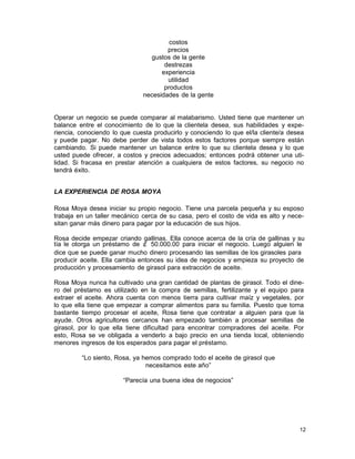 costos
precios
gustos de la gente
destrezas
experiencia
utilidad
productos
necesidades de la gente

Operar un negocio se puede comparar al malabarismo. Usted tiene que mantener un
balance entre el conocimiento de lo que la clientela desea, sus habilidades y experiencia, conociendo lo que cuesta producirlo y conociendo lo que el/la cliente/a desea
y puede pagar. No debe perder de vista todos estos factores porque siempre están
cambiando. Si puede mantener un balance entre lo que su clientela desea y lo que
usted puede ofrecer, a costos y precios adecuados; entonces podrá obtener una utilidad. Si fracasa en prestar atención a cualquiera de estos factores, su negocio no
tendrá éxito.
LA EXPERIENCIA DE ROSA MOYA
Rosa Moya desea iniciar su propio negocio. Tiene una parcela pequeña y su esposo
trabaja en un taller mecánico cerca de su casa, pero el costo de vida es alto y necesitan ganar más dinero para pagar por la educación de sus hijos.
Rosa decide empezar criando gallinas. Ella conoce acerca de la cría de gallinas y su
tía le otorga un préstamo de ⊄ 50.000.00 para iniciar el negocio. Luego alguien le
dice que se puede ganar mucho dinero procesando las semillas de los girasoles para
producir aceite. Ella cambia entonces su idea de negocios y empieza su proyecto de
producción y procesamiento de girasol para extracción de aceite.
Rosa Moya nunca ha cultivado una gran cantidad de plantas de girasol. Todo el dinero del préstamo es utilizado en la compra de semillas, fertilizante y el equipo para
extraer el aceite. Ahora cuenta con menos tierra para cultivar maíz y vegetales, por
lo que ella tiene que empezar a comprar alimentos para su familia. Puesto que toma
bastante tiempo procesar el aceite, Rosa tiene que contratar a alguien para que la
ayude. Otros agricultores cercanos han empezado también a procesar semillas de
girasol, por lo que ella tiene dificultad para encontrar compradores del aceite. Por
esto, Rosa se ve obligada a venderlo a bajo precio en una tienda local, obteniendo
menores ingresos de los esperados para pagar el préstamo.
“Lo siento, Rosa, ya hemos comprado todo el aceite de girasol que
necesitamos este año”
“Parecía una buena idea de negocios”

12

 
