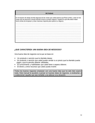ACTIVIDAD
En el espacio de abajo escriba algunas de las cosas que usted piensa que Rosa omitió, o bien en las
cosas que se equivocó cuando decidió iniciar su propio negocio. Sugiera lo que ella debió haber
hecho antes de empezar y otras maneras mejores para operar su negocio.
…………………………………………………………………………………………………………………….
…………………………………………………………………………………………………………………….
…………………………………………………………………………………………………………………….
…………………………………………………………………………………………………………………….
…………………………………………………………………………………………………………………….
…………………………………………………………………………………………………………………….
…………………………………………………………………………………………………………………….
…………………………………………………………………………………………………………………….
…………………………………………………………………………………………………………………….
…………………………………………………………………………………………………………………….
…………………………………………………………………………………………………………………….

¿QUE CARACTERIZA UNA BUENA IDEA DE NEGOCIOS?
Una buena idea de negocios es la que se basa en:
•
•

Un producto o servicio que la clientela desea;
Un producto o servicio que usted puede vender a un precio que la clientela pueda
pagar y que le permita obtener utilidades;
• El conocimiento y habilidades que usted tiene o espera obtener;
• El dinero y otros recursos que usted pueda invertir.
Todos los buenos negocios empiezan con una buena idea que ha sido bien examinada. Este manual le ayudará a pensar en buenas ideas de negocios, a analizarlas y
a seleccionar aquella que sea rentable y se adecue a su situación.

13

 
