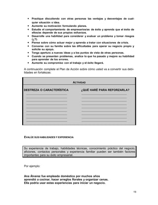 • Practique discutiendo con otras personas las ventajas y desventajas de cualquier situación o idea.

• Aumente su motivación formulando planes.
• Estudie el comportamiento de empresarios/as de éxito y aprenda que el éxito de
ellos/as depende de sus propios esfuerzos.

• Desarrolle una habilidad para considerar y evaluar un problema y tomar riesgos
•
•
•
•
•

(¿?).
Piense sobre cómo actuar mejor y aprenda a tratar con situaciones de crisis.
Converse con su familia sobre las dificultades para operar su negocio propio y
solicite su apoyo.
Tenga apertura a nuevas ideas y a los puntos de vista de otras personas.
Cuando se presenten problemas, analice lo que ha pasado y mejore su habilidad
para aprender de los errores.
Aumente su compromiso con el trabajo y el éxito llegará.

A continuación complete el Plan de Acción sobre cómo usted va a convertir sus debilidades en fortalezas:

ACTIVIDAD
DESTREZA O CARACTERÍSTICA

¿QUÉ HARÉ PARA REFORZARLA?

EVALÚE SUS HABILIDADES Y EXPERIENCIA

Su experiencia de trabajo, habilidades técnicas, conocimiento práctico del negocio,
aficiones, contactos personales y experiencia familiar pueden ser también factores
importantes para su éxito empresarial.

Por ejemplo:

Ana Álvarez fue empleada doméstica por muchos años
aprendió a cocinar, hacer arreglos florales y organizar cenas.
Ella podría usar estas experiencias para iniciar un negocio.
19

 
