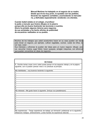 Manuel Martínez ha trabajado en el negocio de su madre.
Desde que él era muy joven, la ayudaba con los pedidos,
llevando los registros contables y acomodando la mercadería, y disfrutaba especialmente vendiendo a la clientela.
Cuando Isabel estaba en el colegio, el profesor
le pedía a menudo que hiciera dibujos en la pizarra
porque ella era buena ilustrando las lecciones o cuentos.
Ahora ha pintado algunos letreros para negocios
de sus amistades y ha hecho afiches de publicidad
de encuentros realizados en su pueblo.

Muchos de los trabajos que usted acostumbra hacer en su casa pueden ser ideas
para iniciar un negocio, por ejemplo, cultivar vegetales, cocinar, cuidar de niños, lavar ropa, coser.
Sus intereses y aficiones le pueden dar ideas para un nuevo negocio: dibujar, pescar, escuchar música, jugar fútbol, hacer queques, arreglar máquinas, son aficiones
que pueden convertirse en ideas de negocios.

ACTIVIDAD
1. Escriba tantas cosas como usted pueda pensar en los espacios debajo y en la página
siguiente, aun si puedan parecer raras o no prácticas al principio.
Mis habilidades – soy bueno/a haciendo lo siguiente:
1.
2.
3.
4.
5.
6.
7.
8.
9.
Mis intereses - Me gusta hacer lo siguiente: (Incluya sus pasatiempos)
1
2
3
4
5
6
7
8
9
Mis experiencias - Tengo experiencia de trabajo y/o formación profesional en lo siguiente:
(Relacione trabajos, entrenamiento y otras fuentes de experiencia laboral)
20

 