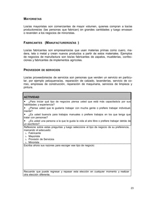 MAYORISTAS
Los/as mayoristas son comerciantes de mayor volumen, quienes compran a los/as
productores/as (las personas que fabrican) en grandes cantidades y luego envasan
o revenden a los negocios de minoristas.

FABRICANTES (MANUFACTUREROS/AS )
Los/as fabricantes son empresarios/as que usan materias primas como cuero, madera, tela o metal y crean nuevos productos a partir de estos materiales. Ejemplos
de negocios de manufactura son los/as fabricantes de zapatos, mueblerías, confecciones y fabricantes de implementos agrícolas.

PROVEEDOR

DE SERVICIOS

Los/as proveedores/as de servicios son personas que venden un servicio en particular, por ejemplo peluqueros/as, reparación de calzado, lavanderías, servicio de correo, empresas de construcción, reparación de maquinaria, servicios de limpieza y
pintura.

ACTIVIDAD
•

¿Para iniciar qué tipo de negocios piensa usted que está más capacitado/a por sus
habilidades y experiencia?
• ¿Piensa usted que le gustaría trabajar con mucha gente o prefiere trabajar individualmente?
• ¿Es usted bueno/a para trabajos manuales o prefiere trabajos en los que tenga que
tratar con personas?
• ¿Es usted una persona a la que le gusta la vida al aire libre o prefiere trabajar detrás de
un escritorio?
Reflexione sobre estas preguntas y luego seleccione el tipo de negocio de su preferencia,
marcando el adecuado:
‰ Fabricante
‰ Mayorista
‰ Provisión de Servicios
‰ Minorista
Escriba ahora sus razones para escoger ese tipo de negocio:

Recuerde que puede regresar y repasar esta elección en cualquier momento y realizar
otra elección diferente.

23

 