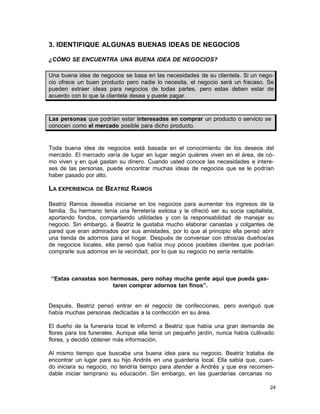 3. IDENTIFIQUE ALGUNAS BUENAS IDEAS DE NEGOCIOS
¿CÓMO SE ENCUENTRA UNA BUENA IDEA DE NEGOCIOS?
Una buena idea de negocios se basa en las necesidades de su clientela. Si un negocio ofrece un buen producto pero nadie lo necesita, el negocio será un fracaso. Se
pueden extraer ideas para negocios de todas partes, pero estas deben estar de
acuerdo con lo que la clientela desea y puede pagar.

Las personas que podrían estar interesadas en comprar un producto o servicio se
conocen como el mercado posible para dicho producto.

Toda buena idea de negocios está basada en el conocimiento de los deseos del
mercado. El mercado varía de lugar en lugar según quiénes viven en el área, de cómo viven y en qué gastan su dinero. Cuando usted conoce las necesidades e intereses de las personas, puede encontrar muchas ideas de negocios que se le podrían
haber pasado por alto.

LA EXPERIENCIA

DE

BEATRIZ RAMOS

Beatriz Ramos deseaba iniciarse en los negocios para aumentar los ingresos de la
familia. Su hermano tenía una ferretería exitosa y le ofreció ser su socia capitalista,
aportando fondos, compartiendo utilidades y con la responsabilidad de manejar su
negocio. Sin embargo, a Beatriz le gustaba mucho elaborar canastas y colgantes de
pared que eran admirados por sus amistades, por lo que al principio ella pensó abrir
una tienda de adornos para el hogar. Después de conversar con otros/as dueños/as
de negocios locales, ella pensó que había muy pocos posibles clientes que podrían
comprarle sus adornos en la vecindad, por lo que su negocio no sería rentable.

“Estas canastas son hermosas, pero nohay mucha gente aquí que pueda gastaren comprar adornos tan finos”.

Después, Beatriz pensó entrar en el negocio de confecciones, pero averiguó que
había muchas personas dedicadas a la confección en su área.
El dueño de la funeraria local le informó a Beatriz que había una gran demanda de
flores para los funerales. Aunque ella tenía un pequeño jardín, nunca había cultivado
flores, y decidió obtener más información.
Al mismo tiempo que buscaba una buena idea para su negocio, Beatriz trataba de
encontrar un lugar para su hijo Andrés en una guardería local. Ella sabía que, cuando iniciara su negocio, no tendría tiempo para atender a Andrés y que era recomendable iniciar temprano su educación. Sin embargo, en las guarderías cercanas no
24

 