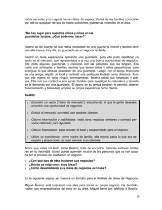 había vacantes y la mayoría tenían listas de espera. Varias de las familias conocidas
por ella se quejaban de que no había suficientes guarderías infantiles en el área.
“No hay lugar para nuestros niños y niñas en las
guarderías locales. ¿Qué podemos hacer?”

Beatriz se dio cuenta de que había necesidad de una guardería infantil y decidió abrir
una ella misma. Hoy día, su guardería es un negocio rentable.
Beatriz no tenía experiencia operando una guardería, pero ella pudo identificar un
vacío en el mercado, que representaba a la vez una buena oportunidad de negocios.
Ella visitó algunas guarderías y conversó con las personas que las dirigían. Ella
habló con amistades y familias vecinas que tienen niños y niñas pequeños/as para
averiguar lo que ellos/as deseaban de una guardería. Luego, con el apoyo financiero
de una amiga, alquiló un local y contrató una profesora titulada como directora. Aunque ella misma no tenía ningún entrenamiento, Beatriz utilizó sus fortalezas y activos. Ella usó sus contactos con varias familias para investigar la naturaleza y tamaño
de la demanda por una guardería. El apoyo de su amiga también le permitió obtener
financiamiento y finalmente empleó su propia experiencia como cliente.
Beatriz:
y

Encontró un vacío (“nicho de mercado”): escuchando lo que la gente deseaba,
encontró una oportunidad de negocios.

y

Evaluó el mercado: conversó con posibles clientes.

y

Obtuvo información y habilidades: visitó otros negocios similares y contrató personal calificado para ayudarla.

y

Obtuvo financiación: para proveer el local y equipamiento para el negocio.

y

Utilizó su experiencia: como madre de familia, ella misma sabía lo que era necesario y proporcionó un buen servicio a su clientela.

Ahora que usted ha leído sobre Beatriz, trate de encontrar historias exitosas similares en su vecindad. Usted puede aprender mucho de las personas que ya han pasado por el proceso de establecer un negocio.
y
y
y

¿Con qué tipo de idea iniciaron sus negocios?
¿Dónde se originaron esas ideas?
¿Cómo desarrollaron sus ideas de negocios exitosos?

En la siguiente página se muestra un formato para el Análisis de Ideas de Negocios.
Miguel Álvarez está buscando una idea para iniciar su propio negocio. Ha decidido
hablar con empresarios/as de éxito en su área. Miguel llamó por teléfono a Beatriz
25

 