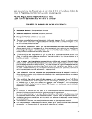 para concertar una cita. Cuando fue a la entrevista, él llevó el Formato de Análisis de
Ideas de Negocios para anotar las respuestas a sus preguntas.
“Bueno, Miguel, lo más importante fue que había
gran cantidad de clientes que deseaban el servicio”
FORMATO DE ANÁLISIS DE IDEAS DE NEGOCIOS

1. Nombre del Negocio: Guardería Infantil Arco Iris
2. Productos o Servicios vendidos: educación preescolar
3. Principales Clientes: familias del área local
4.

Cuándo y por qué el/la propietario/a decidió iniciar este negocio: Beatriz empezó su negocio
en 1997, cuando necesitaba un ingreso adicional. Estuvo buscando un centro inicial para su propio hijo y no halló ninguno cercano.

5.

¿Por qué el/la propietario/a piensa que fue una buena idea iniciar esa clase de negocio?:
Beatriz descubrió que no había vacante en ninguna guardería, que había muchas otras familias
buscando guarderías para sus niños y niñas, y que en su localidad había una buena cantidad de
niños y niñas que necesitaban educación preescolar.

6.

¿Cómo averiguó el/la propietario/a lo que la gente de la localidad deseaba?: Beatriz visitó
todos los centros preescolares de la localidad. También conversó con muchas familias de la
localidad, amistades y vecinos/as.

7.

¿Qué fortalezas o activos usó el/la propietario/a para iniciar este negocio? (Ejemplo: experiencia previa, entrenamiento, contactos personales, aficiones): Beatriz provenía de una familia extensa y sabía mucho sobre niños/as. Utilizó los consejos de sus amistades y vecinos/as y
la asistencia financiera de su mejor amiga. Pensó como si ella misma fuera una clienta, es decir,
un padre o madre de familia, y se puso a pensar en todo aquello que le gustaría que ofreciera el
centro. Usó esto para organizar la guardería y sus programas.

8.

¿Qué problemas tuvo que enfrentar el/la propietario/a al iniciar el negocio?: Beatriz no
había recibido formación como profesora de preescolar, pero resolvió este problema contratando
a personal calificado.

9.

¿Han cambiado el producto o servicio del negocio, en el transcurso del tiempo?: El Centro
Inicial Arco Iris ha crecido. Beatriz empezó solo con una clase (15 niños/as), ella y una profesora.
El siguiente año ya tenía dos clases (30 niños/as), dos profesoras y una administradora/secretaria. Ahora Beatriz tiene cinco clases (75 niños/as), seis profesoras, una administradora/secretaria y una enfermera.

Notas.
• En ocasiones, la actividad que nos gusta no es necesariamente una idea rentable de negocio.
Beatriz no hubiera sido capaz de obtener utilidades vendiendo sus canastas.
• La primera idea no siempre es la mejor. Es importante tener información actual sobre esa idea
en el mercado. Beatriz indagó sobre el mercado para sus canastas antes de empezar el negocio.
• Si usted encuentra una buena idea pero no cuenta con la formación adecuada, puede emplear
personal calificado.
• Será necesario que cuente con una ayuda financiera antes de que empiece su negocio.
• Esta idea de negocio fue exitosa porque estuvo basada en la identificación de una oportunidad
de negocios y en el conocimiento de una demanda específica del mercado.

26

 