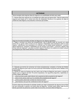 ACTIVIDAD
Ahora averigüe sobre algunas ideas de negocios con posibilidades de éxito para usted.
1.- Piense sobre tres negocios en su localidad que usted crea que tienen éxito. Trate de seleccionar
negocios que tengan por lo menos tres años de antigüedad. Escriba en los espacios de abajo el
nombre de cada negocio y los productos o servicios que venden.

.................................................................................................................................
.................................................................................................................................
.................................................................................................................................
.................................................................................................................................
..................................................................................................................................
.................................................................................................................................
..................................................................................................................................
Haga tres formatos de Análisis de Ideas de Negocios (ver páginas siguientes).
2.- Salga y converse con los/as tres propietarios/as. Vea si ellos/as están de acuerdo con usted
acerca de su opinión sobre el éxito de sus negocios. Pregúnteles cómo decidieron entrar en ese
negocio. ¿Identificaron una necesidad en el mercado que no estaba siendo satisfecha?, ¿tuvieron
alguna experiencia, contactos o habilidades que les sirvieron como base?, ¿conocían a alguien más
en esa rama de negocios?, ¿era éste su primer negocio? Escriba en los espacios de abajo cualquier
otra pregunta que usted desee efectuar a los/as propietarios/as.

..................................................................................................................................
..................................................................................................................................
..................................................................................................................................
..................................................................................................................................
..................................................................................................................................
.................................................................................................................................
3.- Después que termine de conversar con los/as propietarios/as, complete un formato de Análisis
de Ideas de Negocios para cada una de las personas entrevistadas incluyendo tantos detalles como
le sea posible.
4.- Piense en todos los factores que han hecho que la Idea de Negocios sea buena y porqué ha
llegado a ser un negocio de éxito. Encuentre respuestas a las siguientes preguntas y regístrelas en
el rubro “Notas” del formato.
• ¿Qué lecciones puede usted obtener de la experiencia del/a propietario/a del negocio?
• ¿Qué errores piensa usted que ha cometido el/la propietario/a del negocio?
• ¿Cómo puede usted evitar cometer los mismos errores?
• ¿Qué factores cree que han contribuido al éxito del negocio?
Cuando usted haya terminado la actividad, tendrá una mejor comprensión de algunos de los factores que contribuyen a generar una buena Idea de Negocios. También podrá captar mejor los problemas que tienen las personas cuando tratan de encontrar una buena Idea de Negocios.

27

 