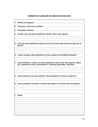 FORMATO DE ANÁLISIS DE IDEAS DE NEGOCIOS

1. Nombre del Negocio:..........................................................................................................
2. Productos o Servicios vendidos: .....................................................................................
3. Principales Clientes:..........................................................................................................
4. Cuándo y por qué el/la propietario/a decidió iniciar este negocio:
.....................................................................................................................................................
.....................................................................................................................................................
.....................................................................................................................................................
.....................................................................................................................................................
5. ¿Por qué el/la propietario/a piensa que fue una buena idea iniciar esa clase de negocio?:
.....................................................................................................................................................
.....................................................................................................................................................
.....................................................................................................................................................
.....................................................................................................................................................
6. ¿Cómo averiguó el/la propietario/a lo que la gente de la localidad deseaba?:
.....................................................................................................................................................
....................................................................................................................................................
7. ¿Qué fortalezas o activos usó el/la propietario/a para iniciar este negocio? (Ejemplo: experiencia previa, entrenamiento, contactos personales, aficiones):
.....................................................................................................................................................
.....................................................................................................................................................
.....................................................................................................................................................
.....................................................................................................................................................
8. ¿Qué problemas tuvo que enfrentar el/la propietario/a al iniciar el negocio?:
.....................................................................................................................................................
.....................................................................................................................................................
9. ¿Han cambiado el producto o servicio del negocio en el transcurso del tiempo?:
.....................................................................................................................................................
.....................................................................................................................................................
.....................................................................................................................................................
.....................................................................................................................................................
• Notas.
.....................................................................................................................................................
.....................................................................................................................................................
.....................................................................................................................................................
.....................................................................................................................................................
....................................................................................................................................................
.....................................................................................................................................................
....................................................................................................................................................
.....................................................................................................................................................
.....................................................................................................................................................
.....................................................................................................................................................
28

 