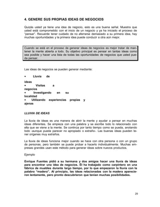 4. GENERE SUS PROPIAS IDEAS DE NEGOCIOS
Quizás usted ya tiene una idea de negocio, esto es una buena señal. Muestra que
usted está comprometido con el inicio de un negocio y ya ha iniciado el proceso de
“pensar”. Recuerde tener cuidado de no aferrarse demasiado a su primera idea, hay
muchas oportunidades y la primera idea puede conducir a otra aún mejor.

Cuando se está en el proceso de generar ideas de negocios es mejor tratar de mantener la mente abierta a todo. Su objetivo principal es pensar en tantas ideas como
sea posible y hacer una lista de todas las oportunidades de negocios que usted pueda pensar.

Las ideas de negocios se pueden generar mediante:
•

Lluvia

de

ideas
•
Visitas
a
negocios
•
Investigando
en
su
localidad
•
Utilizando experiencias propias
ajenas

y

LLUVIA DE IDEAS
La lluvia de ideas es una manera de abrir la mente y ayudar a pensar en muchas
ideas diferentes. Se empieza con una palabra y se escribe todo lo relacionado con
ella que se viene a la mente. Se continúa por tanto tiempo como se pueda, anotando
todo -aunque pueda parecer no apropiado o extraño-. Las buenas ideas pueden tener orígenes muy extraños.
La lluvia de ideas funciona mejor cuando se hace con otra persona o con un grupo
de personas, pero también se puede probar a hacerlo individualmente. Muchas empresas grandes usan este método para generar ideas sobre nuevos productos.
Ejemplo
Enrique Fuentes pidió a su hermana y dos amigos hacer una lluvia de ideas
para encontrar una idea de negocios. Él ha trabajado como carpintero en una
fábrica de muebles durante largo tiempo, por lo que empezaron la lluvia con la
palabra “madera”. Al principio, las ideas relacionadas con la madera aparecieron lentamente, pero pronto descubrieron que tenían muchas posibilidades.

29

 