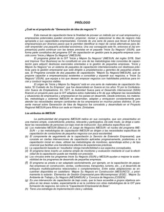 PRÓLOGO
¿Cuál es el propósito de “Generación de idea de negocio”?
Este manual de capacitación tiene la finalidad de proveer un método por el cual empresarios y
empresarias potenciales pueden encontrar, proponer, revisar y seleccionar la idea de negocio más
apropiada a sus capacidades empresariales. Consiste de una serie de pasos que llevan al futuro(a)
empresario(a)s por diversos pasos que le permiten identificar la mejor de varias alternativas para decidir emprender una pequeña actividad económica. Una vez conseguido este fin, entonces el (la) empresario(a) podrá continuar con las tareas previstas en el paquete “Inicie Su Negocio” (ISUN), que
forma parte constitutiva del programa OIT de capacitación en gestión para la pequeña empresa conocido como “Inicie y Mejore Su Negocio” (IMESUN).
El programa global de la OIT “Inicie y Mejore Su Negocio” (IMESUN, del inglés SIYB, Start
and Improve Your Business) se ha constituido en una de las metodologías más conocidas de capacitación para adquirir destrezas esenciales orientadas a la gestión de pequeñas empresas. “Inicie y
Mejore Su Negocio” es un sistema de paquetes de capacitación interrelacionados con destrezas prácticas para la gestión empresarial que está dirigido a propietarios/as y gerentes de pequeñas empresas. El Programa consiste de dos paquetes de capacitación, “Mejore Su Negocio”(MESUN), que se
propone capacitar a empresarios(as) existentes a consolidar y expandir sus negocios, e “Inicie Su
Negocio” (ISUN), que equipa a los que desean empezar negocios con habilidades prácticas para iniciar y conducir negocios viables.
El origen de “Inicie y Mejore Su Negocio” está en una serie de materiales de capacitación titulados “El Cuidado de Su Empresa”, que fue desarrollado en Suecia en los años 70 por la Confederación Sueca de Empleadores. En 1977, la Autoridad Sueca para el Desarrollo Internacional (SIDA)
financió un proyecto para que la OIT adaptara estos materiales a fin de que reflejaran las necesidades
y situaciones de empresarios y empresarias en los países en desarrollo. Desde entonces, los materiales, metodología y sistemas IMESUN se desarrollan, adaptan y enriquecen constantemente para
atender las necesidades siempre cambiantes de los empresarios en muchos países distintos. El presente manual sobre Generación de Idea de Negocios fue concebido y desarrollado en el Proyecto
Regional IMESUN para África con sede en Harare, Zimbabwe.
Los atributos de IMESUN
La particularidad del programa IMESUN radica en sus conceptos, que son presentados en
una manera simple, costo/eficiente, práctica, relevante y participativa. De este modo, se dirige a satisfacer las necesidades de personas con bajo nivel de instrucción. Sus atributos específicos son:
(a) Los materiales MESUN (Básico) y el Juego de Negocios IMESUN –el núcleo del programa IMESUN – y las metodologías de capacitación IMESUN se dirigen a las necesidades específicas de
capacitación de conductores de pequeños negocios con poca escolaridad.
(b) El componente de seguimiento de la capacitación (o Servicio de Extensión Empresarial), que
consiste en ciertas intervenciones de capacitación aplicadas progresivamente, posteriores a la
capacitación inicial en clase, utilizan las metodologías de monitoreo, aprendizaje activo y de tipo
vivencial que facilitan una transferencia efectiva de experiencias prácticas.
(c) La capacitación basada en „resultados‟ otorga transferibilidad a sus aspectos conceptuales.
(d) El programa tiene inserto un sistema simple de monitoreo y evaluación mediante el cual la efectividad de la capacitación puede ser medida con precisión.
(e) Los vínculos entre los programas Inicie Su Negocio (ISUN) y MESUN ayudan a mejorar la sostenibilidad de los programas de desarrollo de pequeñas empresas.
(f) El programa se presta a ser adaptado sectorialmente, por ejemplo, en la capacitación de pequeñas empresas en construcción, ventas, confecciones, transportes, turismo, etc., y al desarrollo de
enfoques multidisciplinarios relacionados o complementarios. Entre estas adaptaciones se encuentran disponibles en castellano: „Mejore Su Negocio en Construcción (MESUNCO)‟, y próximamente lo estarán: „Elementos de Gestión Empresarial para Microempresas‟ (EGE)‟, „Mejore Su
Ambiente de Trabajo y Su Negocio (MESAMSUN)‟ y „Conozca de Negocios (CODEN)‟.
(g) Es una intervención de capacitación de bajo costo, que la hace accesible a grupos objetivos amplios en las áreas rurales, especialmente si se la combina con otras metodologías de la OIT para
formación de negocios, tal como la “Capacitación Empresarial de Base”.
(h) Tiene una estrategia de implementación clara y validada.

3

 