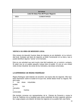 ACTIVIDAD
Lista De Ideas Para Mi Propio Negocio
IDEA

COMENTARIOS

VISITAS A SU ÁREA DE NEGOCIOS LOCAL
Otra manera de descubrir buenas ideas de negocios es ver alrededor, en su comunidad local. Averigüe qué tipos de negocios ya están funcionando en su área y vea si
puede identificar algunos “vacíos” en el mercado.
Esta es una actividad que será mucho más fácil realizarla con un socio/a o amigo/a.
Si usted vive en un pueblo pequeño incluya todo el pueblo. Si vive en una ciudad
visite el área industrial, las zonas de los mercados y las áreas comerciales.

LA EXPERIENCIA DE REGINA RODRÍGUEZ
Regina Rodríguez está tratando de encontrar una buena idea de negocios. Ella recolecta información sobre la ciudad en la que vive, donde desea iniciar su negocio. Regina visita:
•
Las áreas industriales
locales
•
Los
mercados
•
Centros
comerciales
Ella también conversa con representantes de la Cámara de Comercio y revisa la
Guía de Teléfonos de su localidad para ubicar publicidad de otros negocios adicionales. Luego prepara una relación de todos los negocios en su pueblo San Juan Norte:
33

 