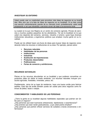 INVESTIGAR SU ENTORNO
Usted puede usar su creatividad para encontrar más ideas de negocios en su localidad. Mire otra vez a la lista de ideas de negocios en su localidad. Si su lista cubre
una sección suficientemente grande de su mercado local, probablemente usted está
empezando a ver que industrias o servicios sirven de base a la economía local.
La ciudad en la que vive Regina es un centro de comercio agrícola. Provee de servicios a muchos pueblos pequeños de los alrededores. Tal vez la localidad en la que
usted vive dependa del comercio, servicios, industria o turismo; quizá haya diversas
instituciones educativas y organismos públicos que emplean mucha gente en su localidad.
Puede ser de utilidad hacer una lluvia de ideas para buscar ideas de negocios considerando todos los recursos e instituciones en su área. Por ejemplo, piense sobre:
•
•
•
•
•
•
•
•

Recursos naturales
Habilidades de las personas
Instituciones
Industrias
Sustitución de importaciones
Productos desechables
Publicaciones
Ferias de comercio y exhibiciones.

RECURSOS NATURALES
Piense en los recursos abundantes en su localidad y que pudieran convertirse en
productos útiles sin dañar el medio ambiente. Los recursos naturales incluyen productos agrícolas, forestales, minerales, pesca, etc.
Posiblemente, cerca de su lugar de residencia, haya una buena arcilla para fabricar
ladrillos. Este tipo de arcilla también puede ser usada para otros negocios como fabricas de platos, tazas o vasijas.
CONOCIMIENTOS Y HABILIDADES DE LAS PERSONAS
¿Tiene la gente en su localidad algunas habilidades especiales que podrían ser útiles para un negocio?
¿Hay personas que sean buenos/as artesanos/as, tejedores/as o carpinteros/as?
¿Hay jóvenes que sean recién graduados/as, y que usted podría emplear?
¿Hay personas que podrían ofrecer servicios de cuidados a los/as ancianos/as o enfermos/as?

38

 