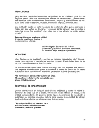INSTITUCIONES
¿Hay escuelas, hospitales o entidades del gobierno en su localidad?, ¿qué tipo de
negocios piensa usted que servirían para atender sus necesidades?, ¿pueden necesitar servicios como mantenimiento, reparaciones, limpieza y abastecimiento de artículos como útiles de escritorio, muebles, material de limpieza, alimentos, etc.?
Una institución puede ser parte importante de su clientela. ¿Por qué no acercarse y
hablar con el/la Jefe/a de Compras y averiguar donde compran sus productos y
quien les provee los servicios?, ¿hay algo con lo que ellos/as no están satisfechos/as?
Estamos obteniendo una buena utilidad
brindando servicios de limpieza y
mantenimiento a oficinas.

Nuestro negocio de servicio de comidas
para fiestas y reuniones especiales a empresas,
ha resultado mejor de lo que esperábamos.

INDUSTRIAS
¿Hay fábricas en su localidad?, ¿qué tipo de negocios necesitarían ellas? Seguramente habrá servicios o mercaderías que ellos compren. Puede haber áreas de su
negocio que estén deseosos de subcontratar.
La subcontratación quiere decir realizar un trabajo para otra empresa. Por ejemplo:
una empresa de construcción puede subcontratar el trabajo de pintura de las casas
nuevas que están construyendo. Acérquese y hable con la gente que trabaja allí.
“Yo he trabajado como pintor durante 20 años.
Ahora, el nuevo hotel me ha contratado para
pintar 30 habitaciones.”
SUSTITUCIÓN DE IMPORTACIONES
¿Puede usted pensar en cualquier cosa que sea importada y pueda ser hecha localmente? Si usted vive en la capital, debería ser posible obtener un listado, en la
entidad correspondiente del gobierno, donde figuren los aranceles de importación y
exportación de distintos productos. Vale la pena estudiar la posibilidad de fabricar
localmente los productos con altos aranceles de importación.
“Me pregunto si hay un mercado para
artículos confeccionados en cuero
como fajas, billeteras y bolsos”

39

 