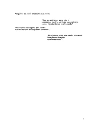 Asegúrese de acudir a todas las que pueda.
“Creo que podríamos ganar más si
procesamos nuestras verduras, especialmente
cuando hay abundancia en el mercado”.
“Necesitamos un/a agente para vender
nuestros equipos en los pueblos distantes”.
“Me pregunto si con esta madera podríamos
hacer juegos infantiles
para las escuelas”.

41

 