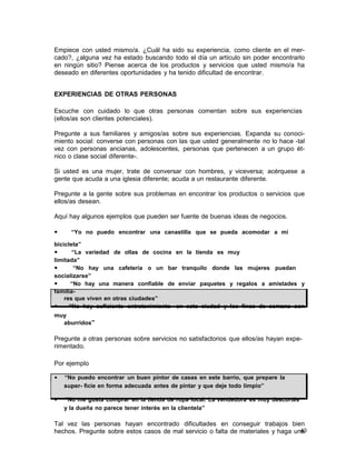 Empiece con usted mismo/a. ¿Cuál ha sido su experiencia, como cliente en el mercado?, ¿alguna vez ha estado buscando todo el día un artículo sin poder encontrarlo
en ningún sitio? Piense acerca de los productos y servicios que usted mismo/a ha
deseado en diferentes oportunidades y ha tenido dificultad de encontrar.
EXPERIENCIAS DE OTRAS PERSONAS
Escuche con cuidado lo que otras personas comentan sobre sus experiencias
(ellos/as son clientes potenciales).
Pregunte a sus familiares y amigos/as sobre sus experiencias. Expanda su conocimiento social: converse con personas con las que usted generalmente no lo hace -tal
vez con personas ancianas, adolescentes, personas que pertenecen a un grupo étnico o clase social diferente-.
Si usted es una mujer, trate de conversar con hombres, y viceversa; acérquese a
gente que acuda a una iglesia diferente; acuda a un restaurante diferente.
Pregunte a la gente sobre sus problemas en encontrar los productos o servicios que
ellos/as desean.
Aquí hay algunos ejemplos que pueden ser fuente de buenas ideas de negocios.
•

“Yo no puedo encontrar una canastilla que se pueda acomodar a mi

bicicleta”
•
“La variedad de ollas de cocina en la tienda es muy
limitada”
•
“No hay una cafetería o un bar tranquilo donde las mujeres puedan
socializarse”
•
“No hay una manera confiable de enviar paquetes y regalos a amistades y
familiares que viven en otras ciudades”
•
“No hay suficiente entretenimiento en esta ciudad y los fines de semana son
muy
aburridos”

Pregunte a otras personas sobre servicios no satisfactorios que ellos/as hayan experimentado.
Por ejemplo
•

“No puedo encontrar un buen pintor de casas en este barrio, que prepare la
super- ficie en forma adecuada antes de pintar y que deje todo limpio”

•

“No me gusta comprar en la tienda de ropa local. La vendedora es muy descortés
y la dueña no parece tener interés en la clientela”

Tal vez las personas hayan encontrado dificultades en conseguir trabajos bien
43
hechos. Pregunte sobre estos casos de mal servicio o falta de materiales y haga una

 
