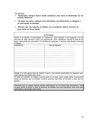 Por ejemplo:
•

“Nosotros/as siempre hemos tenido problemas para hacer el rebobinado de los
motores eléctricos”

•

“No había una soda o cafetería cerca del trabajo y era difícil tomar un refrigerio o
un café cuando se deseaba”

•

“Siempre que una máquina se dañaba, era un problema obtener servicios de
repa- ración en forma rápida”

ACTIVIDAD
Anote en el espacio a continuación su experiencia como cliente/a o con negocios y lo que
escucha de otras personas sobre sus experiencias como clientes/as. Escriba la idea de negocio relacionada que proveería a la clientela los productos o servicios que ellos/as necesitan
o desean.
Experiencia
Idea de Negocio

Añada a su lista alguna idea de negocio nueva o una posible oportunidad de negocios que
usted piense que puede tener éxito.
Si hasta el momento no hubiera muchas ideas en su lista, usted puede utilizar nuevamente
todas las técnicas que ha probado mientras aprende más sobre el mercado y sobre los negocios.
Recuerde que un negocio exitoso siempre está basado en una buena idea de negocios. Vale
la pena tomar el tiempo y hacer el esfuerzo de trabajar duro para identificar ideas que sean
adecuadas y apropiadas para usted.

45

 