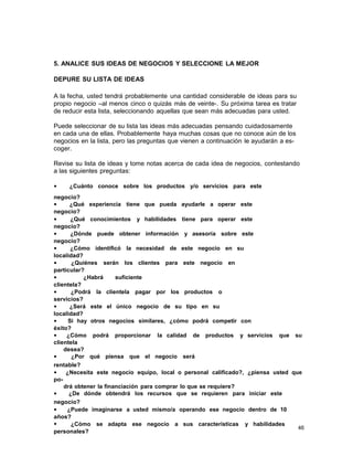 5. ANALICE SUS IDEAS DE NEGOCIOS Y SELECCIONE LA MEJOR
DEPURE SU LISTA DE IDEAS
A la fecha, usted tendrá probablemente una cantidad considerable de ideas para su
propio negocio –al menos cinco o quizás más de veinte-. Su próxima tarea es tratar
de reducir esta lista, seleccionando aquellas que sean más adecuadas para usted.
Puede seleccionar de su lista las ideas más adecuadas pensando cuidadosamente
en cada una de ellas. Probablemente haya muchas cosas que no conoce aún de los
negocios en la lista, pero las preguntas que vienen a continuación le ayudarán a escoger.
Revise su lista de ideas y tome notas acerca de cada idea de negocios, contestando
a las siguientes preguntas:
•

¿Cuánto conoce sobre los productos y/o servicios para este

negocio?
•
¿Qué experiencia tiene que pueda ayudarle a operar este
negocio?
•
¿Qué conocimientos y habilidades tiene para operar este
negocio?
•
¿Dónde puede obtener información y asesoría sobre este
negocio?
•
¿Cómo identificó la necesidad de este negocio en su
localidad?
•
¿Quiénes serán los clientes para este negocio en
particular?
•
¿Habrá
suficiente
clientela?
•
¿Podrá la clientela pagar por los productos o
servicios?
•
¿Será este el único negocio de su tipo en su
localidad?
•
Si hay otros negocios similares, ¿cómo podrá competir con
éxito?
•
¿Cómo podrá proporcionar la calidad de productos y servicios que su
clientela
desea?
•
¿Por qué piensa que el negocio será
rentable?
•
¿Necesita este negocio equipo, local o personal calificado?, ¿piensa usted que
podrá obtener la financiación para comprar lo que se requiere?
•
¿De dónde obtendrá los recursos que se requieren para iniciar este
negocio?
•
¿Puede imaginarse a usted mismo/a operando ese negocio dentro de 10
años?
•
¿Cómo se adapta ese negocio a sus características y habilidades
46
personales?

 