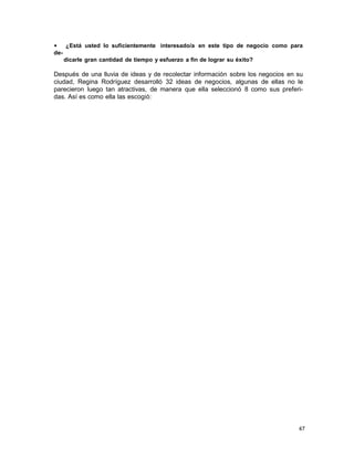 •
¿Está usted lo suficientemente interesado/a en este tipo de negocio como para
dedicarle gran cantidad de tiempo y esfuerzo a fin de lograr su éxito?

Después de una lluvia de ideas y de recolectar información sobre los negocios en su
ciudad, Regina Rodríguez desarrolló 32 ideas de negocios, algunas de ellas no le
parecieron luego tan atractivas, de manera que ella seleccionó 8 como sus preferidas. Así es como ella las escogió:

47

 