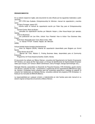 AGRADECIMIENTOS
En su edición original en inglés, este documento ha sido influido por los siguientes materiales o publicaciones:
ƒ
OIT/ ETM Asia Sudeste, Entrepreneurship for Wormen, manual de capacitación y escritos
varios
de Gerry Finnegan, asesor OIT;
ƒ
informe sobre el manual de capacitación escrito por Peter Gay para el Entrepreneurship
Development Centre, Reino de Butan;
ƒ
manuales de capacitación escritos por Malcolm Harper y Ulse Kraus-Harper (por ejemplo,
Getting
Down to Business);
ƒ
una publicación de Live Wire, Unlock Your Potential: How to Action Your Business Idea,
Project
North East, Newcastle Upon Tyne, Reino Unido, 1992;
ƒ
el manual FIT/OIT Análisis Rápido del Mercado
(ARM).
Incluye también textos tomados directamente de:
ƒ
Inicie Su Negocio (ISUN), material de capacitación desarrollado para Bulgaria por Arvind
Nande,
asesor técnico de la OIT;
ƒ
Manual del Tutor, Módulo C, Finding Business Ideas, desarrollado para el Community
Enterprise
Programme, An Foras Aiseanna Soothar, Dublín, Irlanda.
El documento fue editado por Milena Hileman, consultora del Departamento de Gestión Empresarial,
OIT Ginebra, con apoyo de Rei Vejs-Larsen y el Grupo de Identificación de Oportunidades Empresariales (que incluye a Jim Tanburn, Martin Clemensson, Gerry Finnegan, George Gammedinger, etc.).
Sibongile Sibanda, especialista en Desarrollo de Pequeña Empresa, SYB Zimbabwe, aportó orientación técnica y estudios de caso. Comentarios y sugerencias de los capacitadores IMESUN de Uganda, Zambia y Zimbabwe fueron añadidos para dar contenidos específicos y realistas al material. El
conjunto fue reelaborado por Barbara Murray, consultora editorial del programa SYB Zimbabwe, influida por los manuales de MESUN (Básico).
La responsabilidad por cualquier omisión o malentendido en citar fuentes para este manual en su
edición original corresponde únicamente a Milena Hileman.

5

 